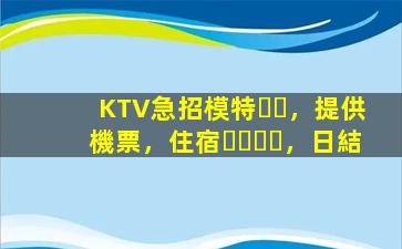 KTV急招模特，提供機票，住宿，日結